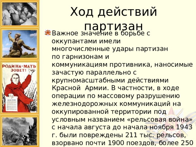 Ход действий партизан Важное значение в борьбе с оккупантами имели многочисленные удары партизан по гарнизонам и коммуникациям противника, наносимые зачастую параллельно с крупномасштабными действиями Красной Армии. В частности, в ходе операции по массовому разрушению железнодорожных коммуникаций на оккупированной территории под условным названием «рельсовая война» с начала августа до начала ноября 1943 г. были повреждены 211 тыс. рельсов, взорвано почти 1900 поездов, более 250 железнодорожных мостов. Только за время ее проведения было разгромлено 220 вражеских гарнизонов и опорных пунктов. 