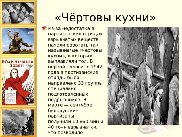 «Чёртовы кухни» Из-за недостатка в партизанских отрядах взрывчатых веществ начали работать так называемые «чертовы кухни», в которых выплавляли тол. В первой половине 1942 года в партизанские отряды было направлено 33 группы специально подготовленных подрывников. В марте — сентябре белорусские партизаны получили 10 860 мин и 40 тонн взрывчатки, что позволило активизировать подрывную деятельность. 