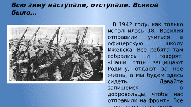       Всю зиму наступали, отступали. Всякое было…  В 1942 году, как только исполнилось 18, Василия отправили учиться в офицерскую школу Ижевска. Все ребята там собрались и говорят: «Наши отцы защищают Родину, отдают за нее жизнь, а мы будем здесь сидеть. Давайте запишемся в добровольцы, чтобы нас отправили на фронт». Все записались, и я с ними. 