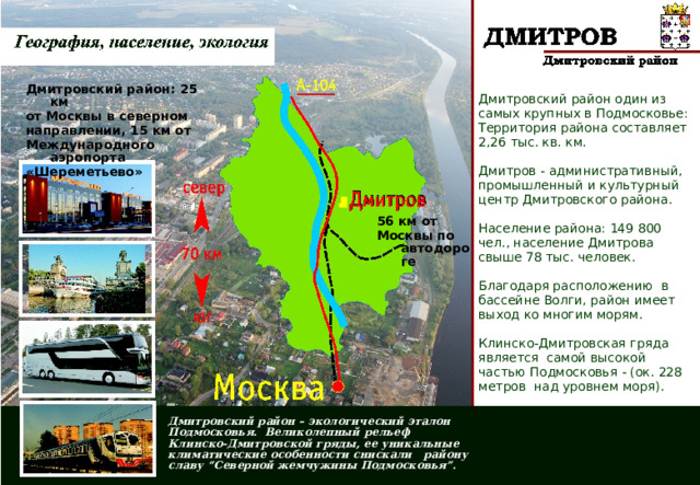Дмитровский район: 25 км от Москвы в северном направлении, 15 км от Международного аэропорта «Шереметьево» Дмитровский район один из самых крупных в Подмосковье: Территория района составляет 2,26 тыс. кв. км. Дмитров - административный, промышленный и культурный центр Дмитровского района. Население района: 149 800 чел., население Дмитрова свыше 78 тыс. человек. Благодаря расположению в бассейне Волги, район имеет выход ко многим морям. Клинско-Дмитровская гряда является самой высокой частью Подмосковья - (ок. 228 метров над уровнем моря). 56 км от Москвы по автодороге  Дмитровский район – экологический эталон Подмосковья. Великолепный рельеф Клинско-Дмитровской гряды, ее уникальные климатические особенности снискали району славу “Северной жемчужины Подмосковья”. 