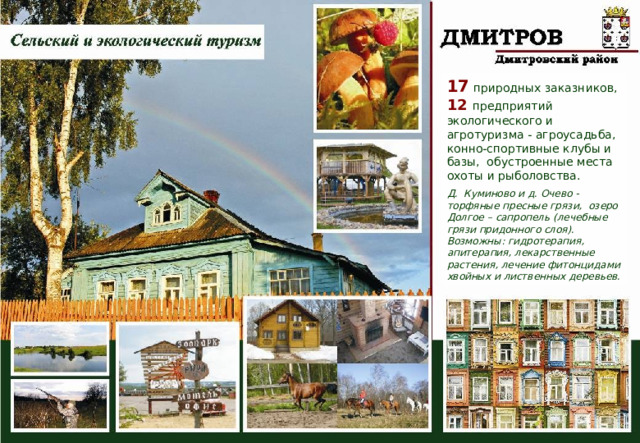 17 природных заказников, 12 предприятий экологического и агротуризма - агроусадьба, конно-спортивные клубы и базы, обустроенные места охоты и рыболовства. Д. Куминово и д. Очево - торфяные пресные грязи, озеро Долгое – сапропель (лечебные грязи придонного слоя). Возможны: гидротерапия, апитерапия, лекарственные растения, лечение фитонцидами хвойных и лиственных деревьев. 