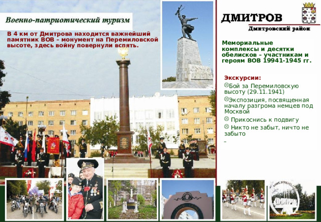 В 4 км от Дмитрова находится важнейший памятник ВОВ – монумент на Перемиловской высоте, здесь войну повернули вспять. Мемориальные комплексы и десятки обелисков – участникам и героям ВОВ 19941-1945 гг. Экскурсии: Бой за Перемиловскую высоту (29.11.1941) Экспозиция, посвященная началу разгрома немцев под Москвой  Прикоснись к подвигу  Никто не забыт, ничто не забыто   