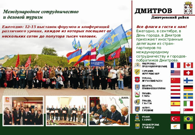 Ежегодно: 12-15 выставок-форумов и конференций различного уровня, каждое из которых посещает от нескольких сотен до полутора тысяч человек.  Все флаги в гости к нам! Ежегодно, в сентябре, в День города, в Дмитров приезжают иностранные делегации из стран-партнеров по международному сотрудничеству и городов-побратимов Дмитрова. 