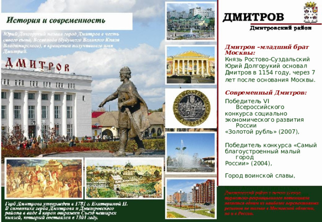 Дмитров –младший брат Москвы: Князь Ростово-Суздальский Юрий Долгорукий основал Дмитров в 1154 году, через 7 лет после основания Москвы.  Современный Дмитров: Победитель VI Всероссийского конкурса социально экономического развития России «Золотой рубль» (2007), Победитель конкурса «Самый благоустроенный малый город России» (2004), Город воинской славы, Член Ассоциации малых туристских городов России. 