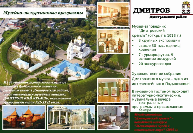 Музей-заповедник “Дмитровский кремль” (открыт в 1918 г.) 3 крупных экспозиции свыше 30 тыс. единиц хранения 7 турмаршрутов, 9 основных экскурсий 20 экскурсоводов Художественное собрание Дмитровского музея – одно из интереснейших в Подмосковье. В музейной гостиной проходят литературно-поэтические, музыкальные вечера, театральные программы и православные вечера. 