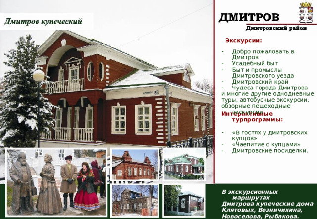 Экскурсии:  Добро пожаловать в Дмитров Усадебный быт Быт и промыслы Дмитровского уезда Дмитровский край Чудеса города Дмитрова и многие другие однодневные туры, автобусные экскурсии, обзорные пешеходные экскурсии Интерактивные турпрограммы:  «В гостях у дмитровских купцов» «Чаепитие с купцами» Дмитровские посиделки. В экскурсионных маршрутах Дмитрова купеческие дома Клятовых, Возничихина, Новоселова, Рыбакова.  