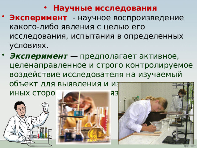 Научные исследования Эксперимент - научное воспроизведение какого-либо явления с целью его исследования, испытания в определенных условиях. Эксперимент —  предполагает активное, целенаправленное и строго контролируемое воздействие исследователя на изучаемый объект для выявления и изучения тех или иных сторон, свойств, связей. 