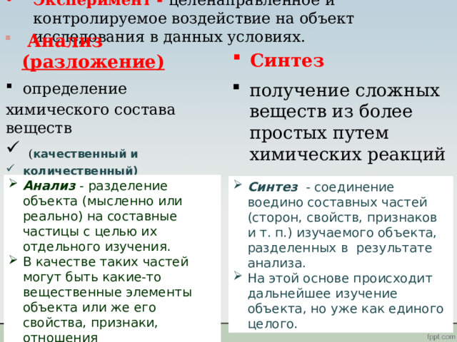 Эксперимент - целенаправленное и контролируемое воздействие на объект исследования в данных условиях.  Анализ (разложение)  Синтез определение получение сложных веществ из более простых путем химических реакций химического состава веществ  ( качественный и количественный) Анализ - разделение объекта (мысленно или реально) на составные частицы с целью их отдельного изучения. В качестве таких частей могут быть какие-то вещественные элементы объекта или же его свойства, признаки, отношения Синтез - соединение воедино составных частей (сторон, свойств, признаков и т. п.) изучаемого объекта, разделенных в результате анализа. На этой основе происходит дальнейшее изучение объекта, но уже как единого целого. 