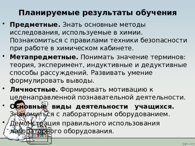 Планируемые результаты обучения Предметные. Знать основные методы исследования, используемые в химии. Познакомиться с правилами техники безопасности при работе в химическом кабинете. Метапредметные. Понимать значение терминов: теория, эксперимент, индуктивные и дедуктивные способы рассуждений. Развивать умение формулировать выводы. Личностные. Формировать мотивацию к целенаправленной познавательной деятельности. Основные виды деятельности учащихся. Знакомиться с лабораторным оборудованием. Демонстрация правильного использования лабораторного оборудования. 