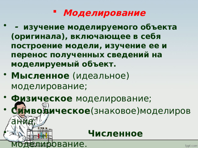 Моделирование  -  изучение моделируемого объекта (оригинала), включающее в себя построение модели, изучение ее и перенос полученных сведений на моделируемый объект. Мысленное (идеальное) моделирование; Физическое моделирование; Символическое (знаковое)моделирование;  Численное моделирование. 
