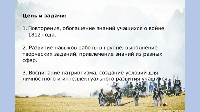 Цель и задачи: Повторение, обогащение знаний учащихся о войне 1812 года. 2. Развитие навыков работы в группе, выполнение творческих заданий, привлечение знаний из разных сфер. 3. Воспитание патриотизма, создание условий для личностного и интеллектуального развития учащихся. 