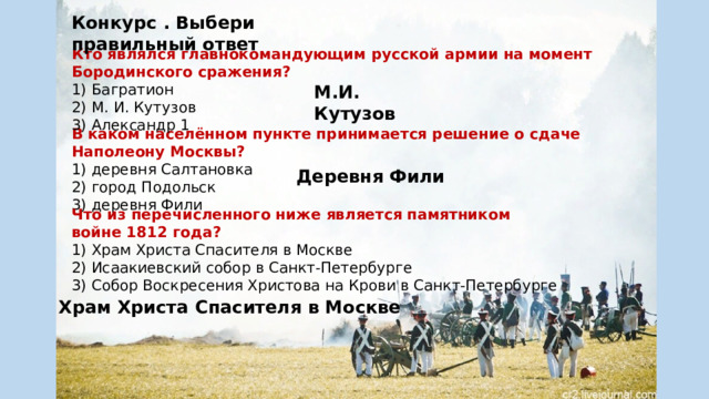 Конкурс . Выбери правильный ответ Кто являлся главнокомандующим русской армии на момент Бородинского сражения? Багратион М. И. Кутузов Александр 1 М.И. Кутузов В каком населённом пункте принимается решение о сдаче Наполеону Москвы? деревня Салтановка город Подольск деревня Фили Деревня Фили Что из перечисленного ниже является памятником войне 1812 года? Храм Христа Спасителя в Москве Исаакиевский собор в Санкт-Петербурге Собор Воскресения Христова на Крови в Санкт-Петербурге Храм Христа Спасителя в Москве 