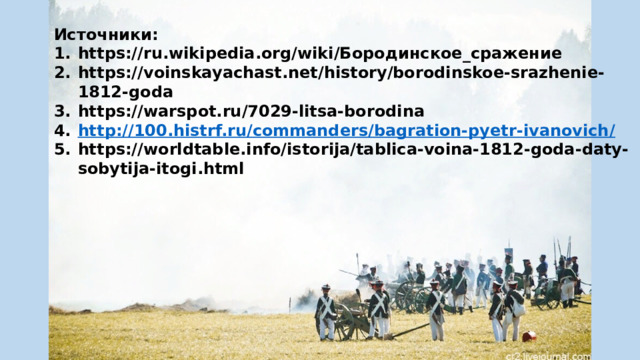 Источники: https://ru.wikipedia.org/wiki/Бородинское_сражение https://voinskayachast.net/history/borodinskoe-srazhenie-1812-goda https://warspot.ru/7029-litsa-borodina http://100.histrf.ru/commanders/bagration-pyetr-ivanovich / https://worldtable.info/istorija/tablica-voina-1812-goda-daty-sobytija-itogi.html 