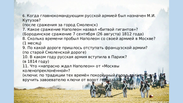 6. Когда главнокомандующим русской армией был назначен М.И. Кутузов? (после сражения за город Смоленск) 7. Какое сражение Наполеон назвал «битвой гигантов»? (Бородинское сражение 7 сентября (26 августа) 1812 года) 8. Сколько времени пробыл Наполеон со своей армией в Москве? (1 месяц) 9. По какой дороге пришлось отступать французской армии? (по старой Смоленской дороге) 10. В каком году русская армия вступила в Париж? (в 1814 году) 11. Что «напрасно ждал Наполеон» от «Москвы коленопреклонённой»? (ключи; по традиции тех времён покорённый город должен был вручить завоевателю ключи от ворот города) 