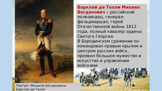 Барклай де Толли Михаил Богданович –  российский полководец, генерал-фельдмаршал, герой Отечественной войны 1812 года, полный кавалер ордена Святого Георгия. В Бородинском сражении он командовал правым крылом и центром русских войск, проявил большое мужество и искусство в управлении войсками Портрет Михаила Богдановича Барклая-де-Толли Джордж Доу 