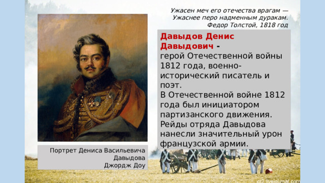 Ужасен меч его отечества врагам — Ужаснее перо надменным дуракам. Федор Толстой, 1818 год Давыдов Денис Давыдович - герой Отечественной войны 1812 года, военно-исторический писатель и поэт. В Отечественной войне 1812 года был инициатором партизанского движения. Рейды отряда Давыдова нанесли значительный урон французской армии. Портрет Дениса Васильевича Давыдова Джордж Доу 