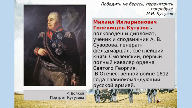 Победить не берусь, перехитрить попробую! М.И. Кутузов Михаил Илларионович Голенищев-Кутузов – полководец и дипломат, ученик и сподвижник А. В. Суворова, генерал-фельдмаршал, светлейший князь Смоленский, первый полный кавалер ордена Святого Георгия.  В Отечественной войне 1812 года главнокомандующий русской армией. Р. Волков Портрет Кутузова 