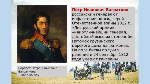 Пётр Иванович Багратион –российский генерал от инфантерии, князь, герой Отечественной войны 1812 г. «Лев русской армии», «наиотличнейший генерал, достойный высших степеней». Потомок грузинского царского дома Багратионов. На поле битвы получил ранение и 24 сентября 1812 года умер от гангрены. Портрет Петра Ивановича Багратиона Джорджа Доу 