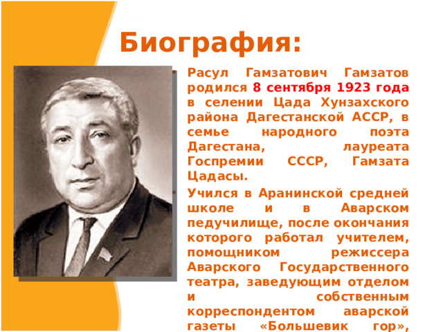 Биография: Расул Гамзатович Гамзатов родился 8 сентября 1923 года в селении Цада Хунзахского района Дагестанской АССР, в семье народного поэта Дагестана, лауреата Госпремии СССР, Гамзата Цадасы. Учился в Аранинской средней школе и в Аварском педучилище, после окончания которого работал учителем, помощником режиссера Аварского Государственного театра, заведующим отделом и собственным корреспондентом аварской газеты «Большевик гор», редактором аварских передач Дагестанского радиокомитета. 