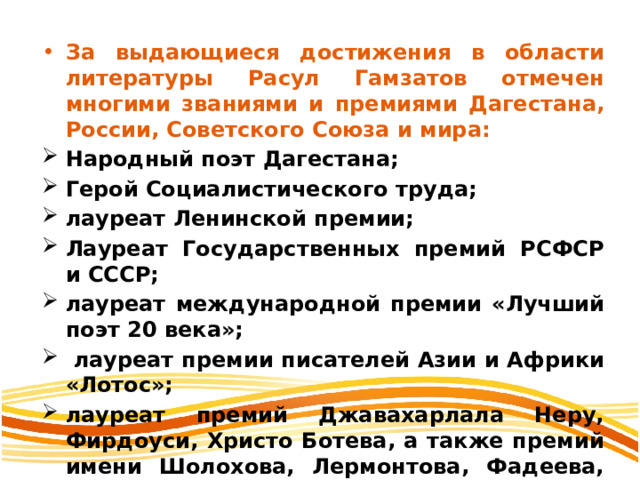 За выдающиеся достижения в области литературы Расул Гамзатов отмечен многими званиями и премиями Дагестана, России, Советского Союза и мира: Народный поэт Дагестана; Герой Социалистического труда; лауреат Ленинской премии; Лауреат Государственных премий РСФСР и СССР; лауреат международной премии «Лучший поэт 20 века»;  лауреат премии писателей Азии и Африки «Лотос»; лауреат премий Джавахарлала Неру, Фирдоуси, Христо Ботева, а также премий имени Шолохова, Лермонтова, Фадеева, Батырая, Махмуда, С. Стальского, Г. Цадасы и др. 