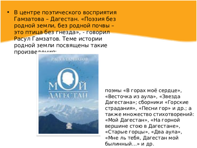 В центре поэтического восприятия Гамзатова – Дагестан. «Поэзия без родной земли, без родной почвы – это птица без гнезда», - говорил Расул Гамзатов. Теме истории родной земли посвящены такие произведения: поэмы «В горах моё сердце», «Весточка из аула», «Звезда Дагестана»; сборники «Горские страдания», «Песни гор» и др.; а также множество стихотворений: «Мой Дагестан», «На горной вершине стою в Дагестане», «Старые горцы», «Два аула», «Мне ль тебя, Дагестан мой былинный…» и др. 