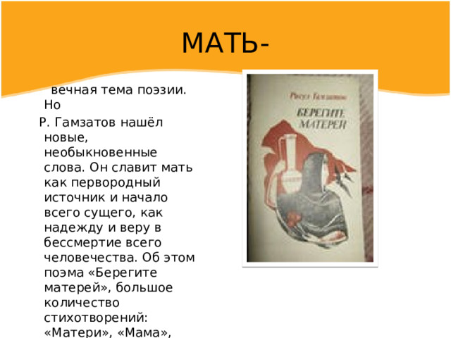 МАТЬ-  вечная тема поэзии. Но  Р. Гамзатов нашёл новые, необыкновенные слова. Он славит мать как первородный источник и начало всего сущего, как надежду и веру в бессмертие всего человечества. Об этом поэма «Берегите матерей», большое количество стихотворений: «Матери», «Мама», «Мать люльку качает в ауле…», «Не надо мне лекарство докторов…». 