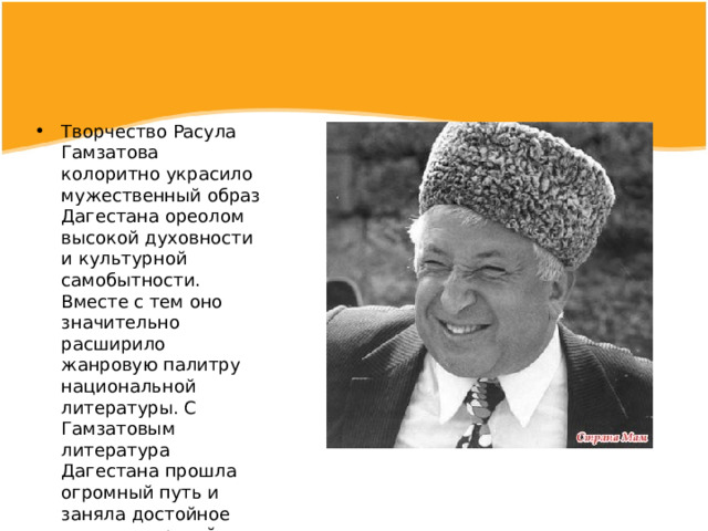 Творчество Расула Гамзатова колоритно украсило мужественный образ Дагестана ореолом высокой духовности и культурной самобытности. Вместе с тем оно значительно расширило жанровую палитру национальной литературы. С Гамзатовым литература Дагестана прошла огромный путь и заняла достойное место в мировой культуре 