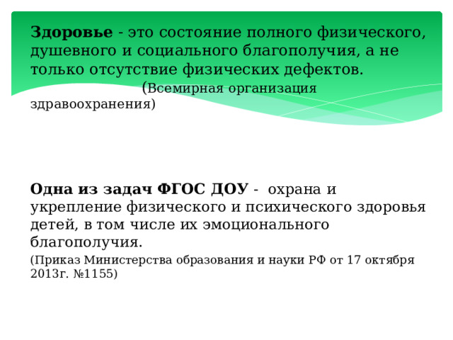 Здоровье - это состояние полного физического, душевного и социального благополучия, а не только отсутствие физических дефектов.  ( Всемирная организация здравоохранения) Одна из задач ФГОС ДОУ - охрана и укрепление физического и психического здоровья детей, в том числе их эмоционального благополучия. (Приказ Министерства образования и науки РФ от 17 октября 2013г. №1155) 