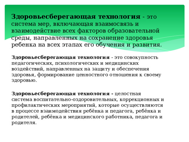 Здоровьесберегающая технология - это система мер, включающая взаимосвязь и взаимодействие всех факторов образовательной среды, направленных на сохранение здоровья ребенка на всех этапах его обучения и развития. Здоровьесберегающая технология - это совокупность педагогических, психологических и медицинских воздействий, направленных на защиту и обеспечения здоровья, формирование ценностного отношения к своему здоровью. Здоровьесберегающая технология -  целостная система воспитательно-оздоровительных, коррекционных и профилактических мероприятий, которые осуществляются в процессе взаимодействия ребёнка и педагога, ребёнка и родителей, ребёнка и медицинского работника, педагога и родителя. 