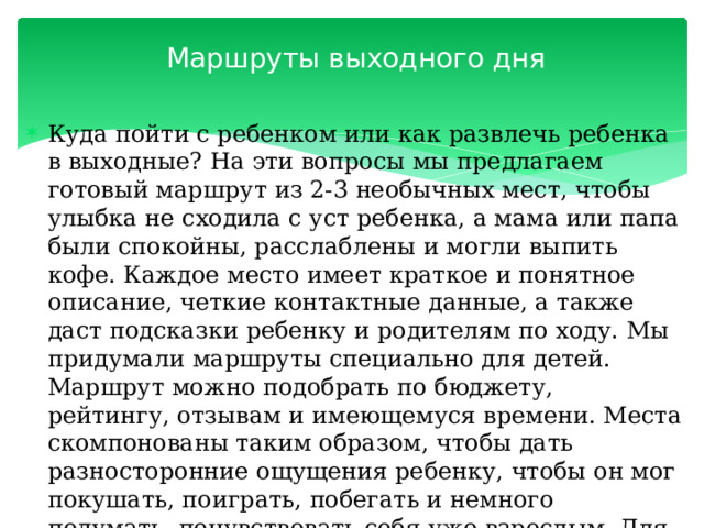 Маршруты выходного дня   Куда пойти с ребенком или как развлечь ребенка в выходные? На эти вопросы мы предлагаем готовый маршрут из 2-3 необычных мест, чтобы улыбка не сходила с уст ребенка, а мама или папа были спокойны, расслаблены и могли выпить кофе. Каждое место имеет краткое и понятное описание, четкие контактные данные, а также даст подсказки ребенку и родителям по ходу. Мы придумали маршруты специально для детей. Маршрут можно подобрать по бюджету, рейтингу, отзывам и имеющемуся времени. Места скомпонованы таким образом, чтобы дать разносторонние ощущения ребенку, чтобы он мог покушать, поиграть, побегать и немного подумать, почувствовать себя уже взрослым. Для этого мы подбираем места и показываем , на что обратить внимание. 