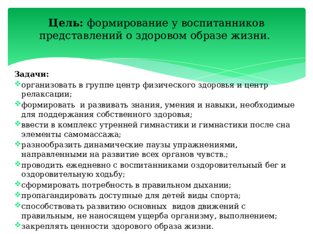 Цель: формирование у воспитанников представлений о здоровом образе жизни.   Задачи: организовать в группе центр физического здоровья и центр релаксации; формировать и развивать знания, умения и навыки, необходимые для поддержания собственного здоровья; ввести в комплекс утренней гимнастики и гимнастики после сна элементы самомассажа; разнообразить динамические паузы упражнениями, направленными на развитие всех органов чувств.; проводить ежедневно с воспитанниками оздоровительный бег и оздоровительную ходьбу; сформировать потребность в правильном дыхании; пропагандировать доступные для детей виды спорта; способствовать развитию основных видов движений с правильным, не наносящем ущерба организму, выполнением; закреплять ценности здорового образа жизни. 