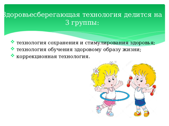 Здоровьесберегающая технология делится на 3 группы:    технология сохранения и стимулирования здоровья;  технология обучения здоровому образу жизни;  коррекционная технология. 