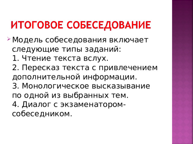 Модель собеседования включает следующие типы заданий:   1. Чтение текста вслух.   2. Пересказ текста с привлечением дополнительной информации.   3. Монологическое высказывание по одной из выбранных тем.   4. Диалог с экзаменатором-собеседником.  