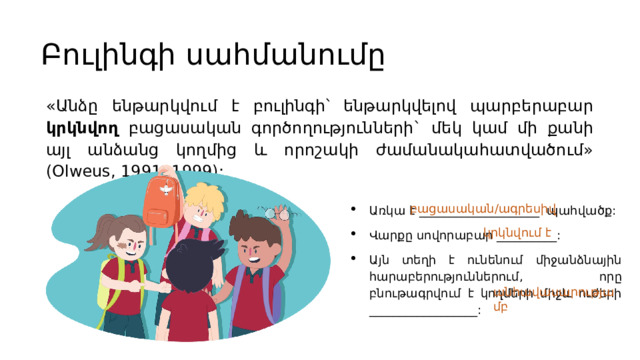 Բուլինգի սահմանումը «Անձը ենթարկվում է բուլինգի՝ ենթարկվելով պարբերաբար կրկնվող բացասական գործողությունների` մեկ կամ մի քանի այլ անձանց կողմից և որոշակի ժամանակահատվածում» (Olweus, 1991, 1999): Առկա է ____________________ պահվածք: Վարքը սովորաբար __________: Այն տեղի է ունենում միջանձնային հարաբերություններում, որը բնութագրվում է կողմերի միջև ուժերի __________________: բացասական/ագրեսիվ կրկնվում է Հայաստանում երեխաների 38%-ը տեսել է՝ ինչպես են համայնքում երեխայի ծեծում, իսկ 35%-ը նվազագույնը 1–5 անգամ դպրոցում ծաղրանքի  ականատես է եղել :   Սա նշանակում է, որ գրեթե յուրաքանչյուր երկրորդ երեխան դպրոցում ականատես է եղել բռնության: Ընդ որում այստեղ կա ուժերի անհավասարակշռություն անհավասարությամբ  