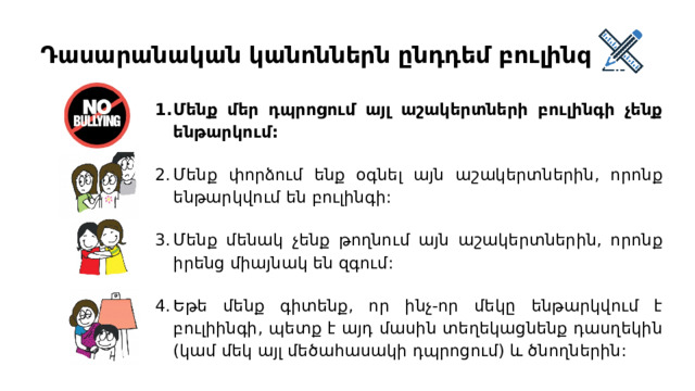 Դասարանական կանոններն ընդդեմ բուլինգի Մենք մեր դպրոցում այլ աշակերտների բուլինգի չենք ենթարկում: Մենք փորձում ենք օգնել այն աշակերտներին, որոնք ենթարկվում են բուլինգի: Մենք մենակ չենք թողնում այն աշակերտներին, որոնք իրենց միայնակ են զգում: Եթե մենք գիտենք, որ ինչ-որ մեկը ենթարկվում է բուլիինգի, պետք է այդ մասին տեղեկացնենք դասղեկին (կամ մեկ այլ մեծահասակի դպրոցում) և ծնողներին: 