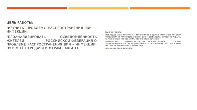 Цель работы: Изучить проблему распространения ВИЧ – инфекции; Проанализировать осведомлённость жителей Российской федерация о проблеме распространения ВИЧ – инфекции, путям её передачи и мерам защиты. Задачи работы : Исследование интернет – источников с целью изучения истории появления и распространения ВИЧ – инфекции; путей передачи, клинических проявлений, перспектив лечения. Проведение социологического исследования с целью проанализировать осведомлённость населения по проблеме распространения ВИЧ - инфекции; Формулировка выводов. 