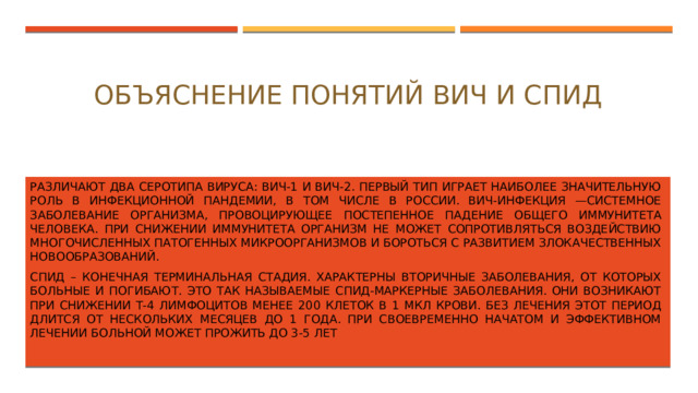 Объяснение понятий ВИЧ и СПИД   Различают два серотипа вируса: ВИЧ-1 и ВИЧ-2. Первый тип играет наиболее значительную роль в инфекционной пандемии, в том числе в России. ВИЧ-инфекция —системное заболевание организма, провоцирующее постепенное падение общего иммунитета человека. При снижении иммунитета организм не может сопротивляться воздействию многочисленных патогенных микроорганизмов и бороться с развитием злокачественных новообразований. СПИД – конечная терминальная стадия. Характерны вторичные заболевания, от которых больные и погибают. Это так называемые СПИД-маркерные заболевания. Они возникают при снижении Т-4 лимфоцитов менее 200 клеток в 1 мкл крови. Без лечения этот период длится от нескольких месяцев до 1 года. При своевременно начатом и эффективном лечении больной может прожить до 3-5 лет 