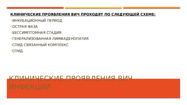 Клинические проявления ВИЧ проходят по следующей схеме: Инкубационный период Острая фаза Бессимптомная стадия Генерализованная лимфаденопатия СПИД связанный комплекс СПИД. Клинические проявления ВИЧ – инфекции   