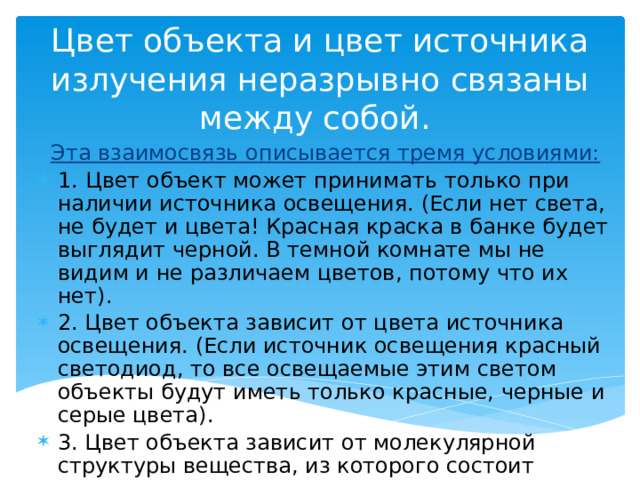 Цвет объекта и цвет источника излучения неразрывно связаны между собой.  Эта взаимосвязь описывается тремя условиями: 1.   Цвет объект может принимать только при наличии источника освещения. (Если нет света, не будет и цвета! Красная краска в банке будет выглядит черной. В темной комнате мы не видим и не различаем цветов, потому что их нет). 2. Цвет объекта зависит от цвета источника освещения. (Если источник освещения красный светодиод, то все освещаемые этим светом объекты будут иметь только красные, черные и серые цвета). 3. Цвет объекта зависит от молекулярной структуры вещества, из которого состоит объект . 