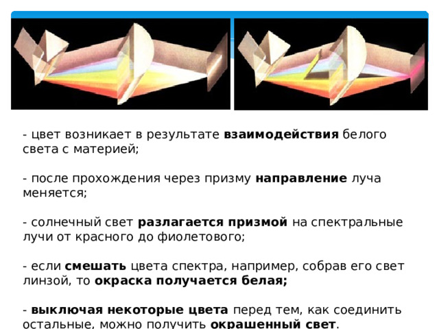 - цвет возникает в результате взаимодействия белого света с материей; - после прохождения через призму направление луча меняется; - солнечный свет разлагается призмой на спектральные лучи от красного до фиолетового; - если смешать цвета спектра, например, собрав его свет линзой, то окраска получается белая;   - выключая  некоторые цвета перед тем, как соединить остальные, можно получить окрашенный свет . 