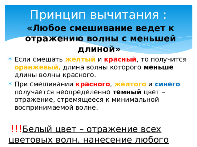 Принцип вычитания : «Любое смешивание ведет к отражению волны с меньшей длиной» Если смешать желтый  и красный , то получится оранжевый, длина волны которого меньше длины волны красного. При смешивании красного , желтого и синего получается неопределенно темный цвет – отражение, стремящееся к минимальной воспринимаемой волне.  !!! Белый цвет – отражение всех цветовых волн, нанесение любого вещества ведет к уменьшению отражения, и цвет становится не чисто белым. 