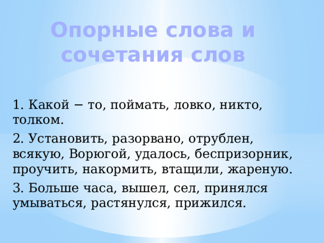 Опорные слова и сочетания слов 1. Какой − то, поймать, ловко, никто, толком. 2. Установить, разорвано, отрублен, всякую, Ворюгой, удалось, беспризорник, проучить, накормить, втащили, жареную. 3. Больше часа, вышел, сел, принялся умываться, растянулся, прижился. 