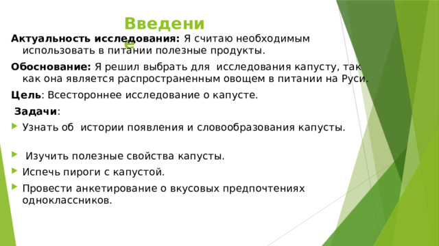 Введение Актуальность исследования: Я считаю необходимым использовать в питании полезные продукты. Обоснование: Я решил выбрать для исследования капусту, так как она является распространенным овощем в питании на Руси. Цель : Всестороннее исследование о капусте.  Задачи : Узнать об истории появления и словообразования капусты.  Изучить полезные свойства капусты. Испечь пироги с капустой. Провести анкетирование о вкусовых предпочтениях одноклассников.     