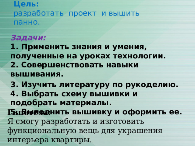 Цель:  разработать проект и вышить панно. Задачи:  1. Применить знания и умения, полученные на уроках технологии.  2. Совершенствовать навыки вышивания. 3. Изучить литературу по рукоделию.  4. Выбрать схему вышивки и подобрать материалы.  5. Выполнить вышивку и оформить ее. Гипотеза:  Я смогу разработать и изготовить функциональную вещь для украшения интерьера квартиры. 