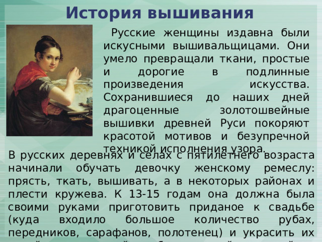 История вышивания   Русские женщины издавна были искусными вышивальщицами. Они умело превращали ткани, простые и дорогие в подлинные произведения искусства. Сохранившиеся до наших дней драгоценные золотошвейные вышивки древней Руси покоряют красотой мотивов и безупречной техникой исполнения узора. В русских деревнях и селах с пятилетнего возраста начинали обучать девочку женскому ремеслу: прясть, ткать, вышивать, а в некоторых районах и плести кружева. К 13-15 годам она должна была своими руками приготовить приданое к свадьбе (куда входило большое количество рубах, передников, сарафанов, полотенец) и украсить их яркой, многоцветной или белоснежной вышивкой. 
