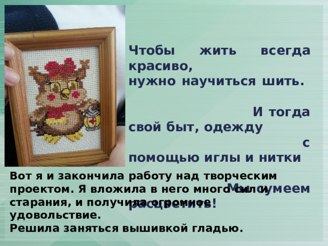 Чтобы жить всегда красиво, нужно научиться шить. И тогда свой быт, одежду с помощью иглы и нитки Мы сумеем расцветить! Вот я и закончила работу над творческим проектом. Я вложила в него много сил и старания, и получила огромное удовольствие. Решила заняться вышивкой гладью.  