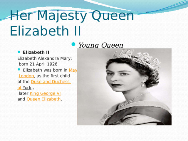 Her Majesty Queen Elizabeth II Young Queen Elizabeth II   Elizabeth Alexandra Mary;  born 21 April 1926 Elizabeth was born in  Mayfair ,   London , as the first child of the  Duke and Duchess of York  ,  later  King George VI   and  Queen Elizabeth . 