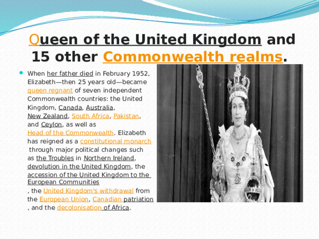   Q ueen of the United Kingdom  and 15 other  Commonwealth realms . When  her father died  in February 1952, Elizabeth—then 25 years old—became  queen regnant  of seven independent Commonwealth countries: the United Kingdom,  Canada ,  Australia ,  New Zealand ,  South Africa ,  Pakistan , and  Ceylon , as well as  Head of the Commonwealth . Elizabeth has reigned as a  constitutional monarch  through major political changes such as  the Troubles  in  Northern Ireland ,  devolution in the United Kingdom , the  accession of the United Kingdom to the European Communities , the  United Kingdom's withdrawal  from the  European Union ,  Canadian patriation , and the  decolonisation of Africa . 