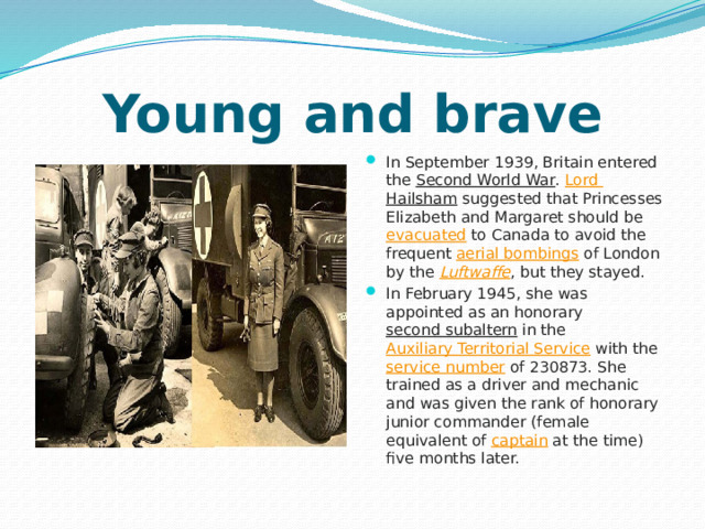 Young and brave In September 1939, Britain entered the  Second World War .  Lord Hailsham  suggested that Princesses Elizabeth and Margaret should be  evacuated  to Canada to avoid the frequent  aerial bombings  of London by the  Luftwaffe , but they stayed. In February 1945, she was appointed as an honorary  second subaltern  in the  Auxiliary Territorial Service  with the  service number  of 230873. She trained as a driver and mechanic and was given the rank of honorary junior commander (female equivalent of  captain  at the time) five months later. 
