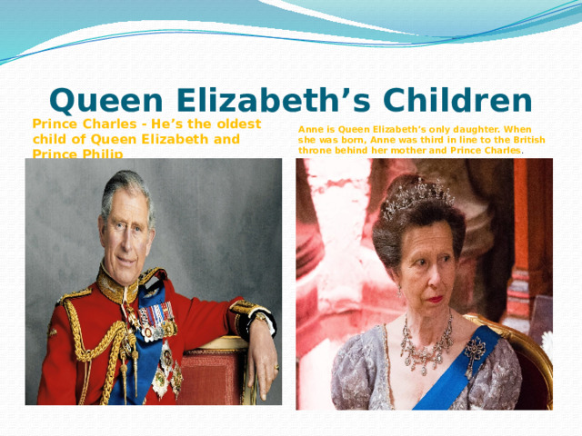 Queen Elizabeth’s Children    Prince Charles - He’s the oldest child of Queen Elizabeth and Prince Philip  Anne is Queen Elizabeth’s only daughter. When she was born, Anne was third in line to the British throne behind her mother and Prince Charles . 